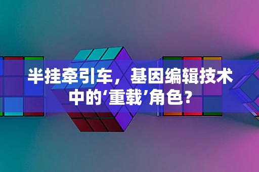 半挂牵引车，基因编辑技术中的‘重载’角色？