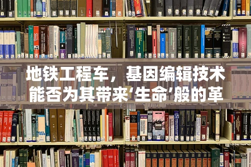 地铁工程车，基因编辑技术能否为其带来‘生命’般的革新？
