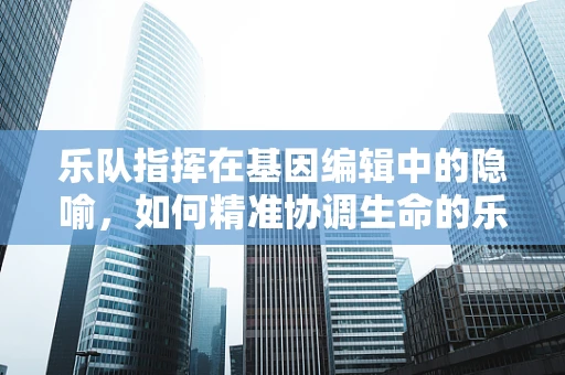 乐队指挥在基因编辑中的隐喻，如何精准协调生命的乐章？