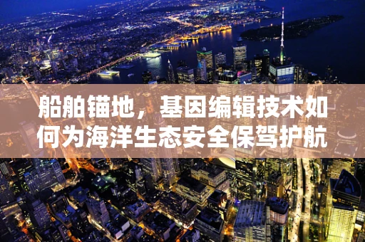 船舶锚地，基因编辑技术如何为海洋生态安全保驾护航？