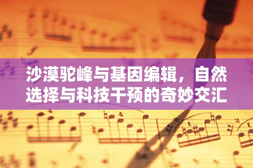 沙漠驼峰与基因编辑，自然选择与科技干预的奇妙交汇