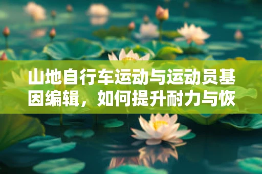 山地自行车运动与运动员基因编辑，如何提升耐力与恢复力？