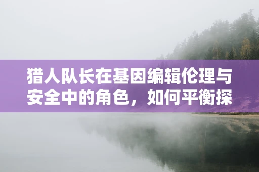 猎人队长在基因编辑伦理与安全中的角色，如何平衡探索与责任？