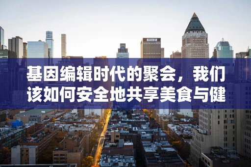 基因编辑时代的聚会，我们该如何安全地共享美食与健康？