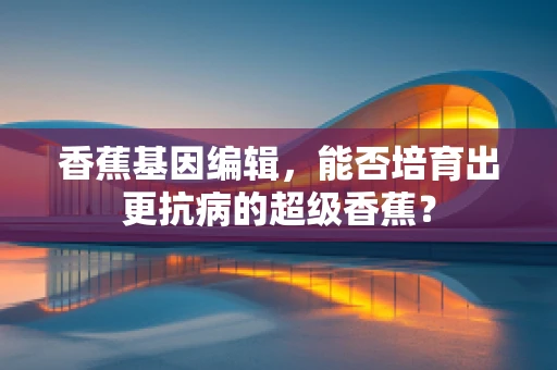 香蕉基因编辑，能否培育出更抗病的超级香蕉？