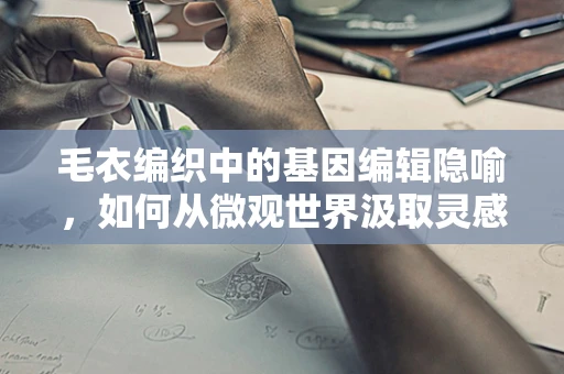 毛衣编织中的基因编辑隐喻，如何从微观世界汲取灵感？