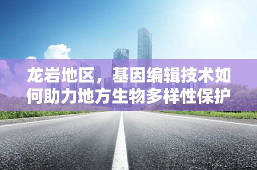 龙岩地区，基因编辑技术如何助力地方生物多样性保护？