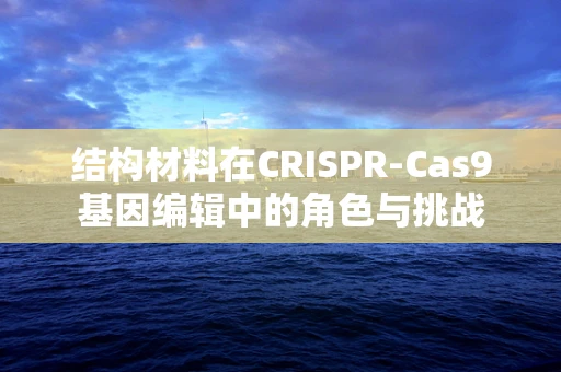 结构材料在CRISPR-Cas9基因编辑中的角色与挑战