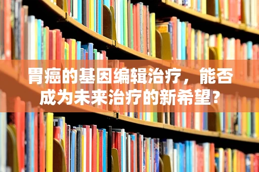 胃癌的基因编辑治疗，能否成为未来治疗的新希望？