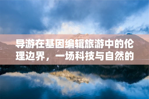 导游在基因编辑旅游中的伦理边界，一场科技与自然的微妙平衡