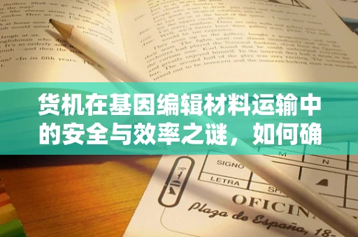 货机在基因编辑材料运输中的安全与效率之谜，如何确保生物安全与物流高效？