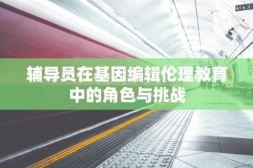 辅导员在基因编辑伦理教育中的角色与挑战