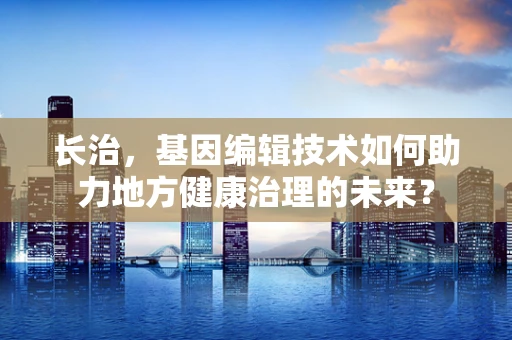 长治，基因编辑技术如何助力地方健康治理的未来？