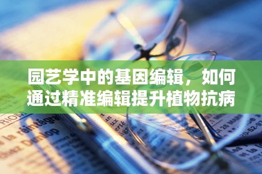 园艺学中的基因编辑，如何通过精准编辑提升植物抗病性？