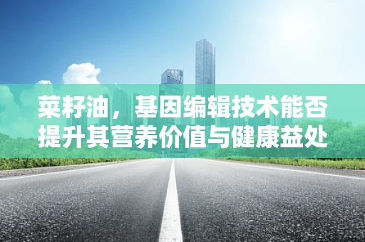 菜籽油，基因编辑技术能否提升其营养价值与健康益处？