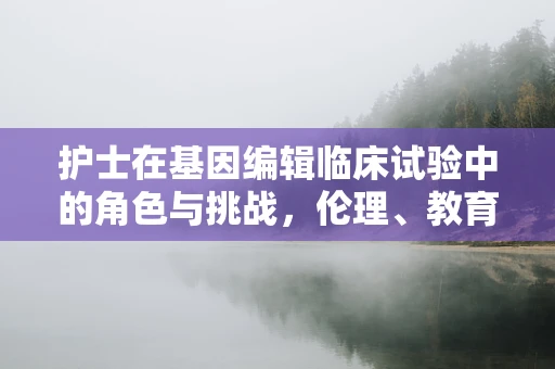 护士在基因编辑临床试验中的角色与挑战，伦理、教育与实践的交织