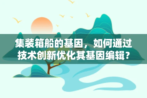 集装箱船的基因，如何通过技术创新优化其基因编辑？