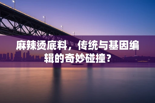 麻辣烫底料，传统与基因编辑的奇妙碰撞？