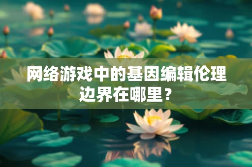 网络游戏中的基因编辑伦理边界在哪里？