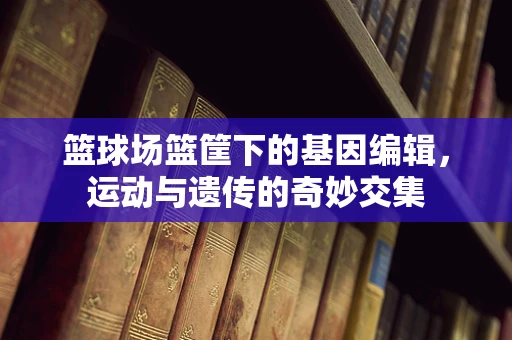 篮球场篮筐下的基因编辑，运动与遗传的奇妙交集