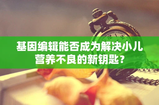 基因编辑能否成为解决小儿营养不良的新钥匙？