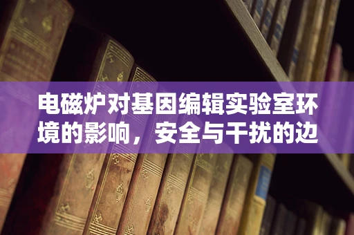 电磁炉对基因编辑实验室环境的影响，安全与干扰的边界在哪里？