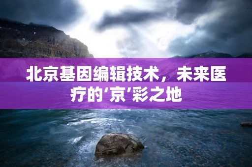北京基因编辑技术，未来医疗的‘京’彩之地