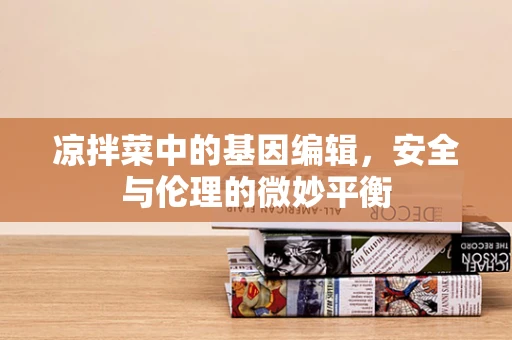 凉拌菜中的基因编辑，安全与伦理的微妙平衡