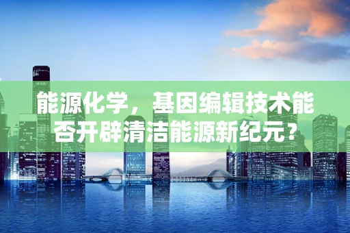 能源化学，基因编辑技术能否开辟清洁能源新纪元？