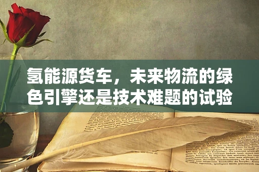 氢能源货车，未来物流的绿色引擎还是技术难题的试验田？