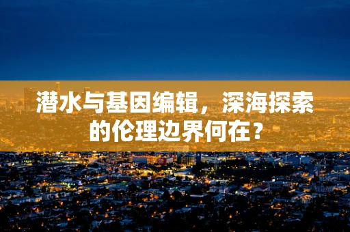 潜水与基因编辑，深海探索的伦理边界何在？