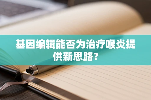 基因编辑能否为治疗喉炎提供新思路？