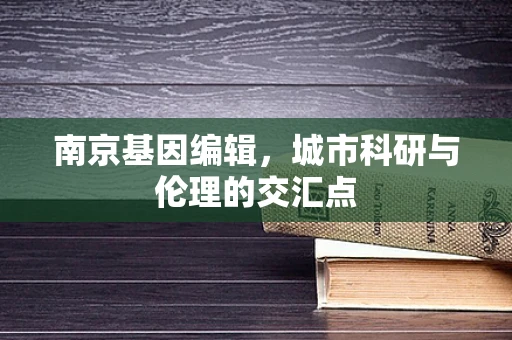 南京基因编辑，城市科研与伦理的交汇点