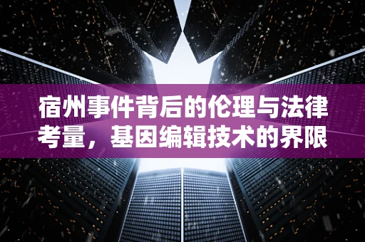 宿州事件背后的伦理与法律考量，基因编辑技术的界限何在？