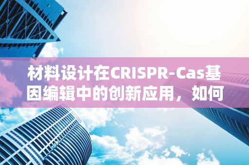 材料设计在CRISPR-Cas基因编辑中的创新应用，如何构建高效、安全的编辑载体？