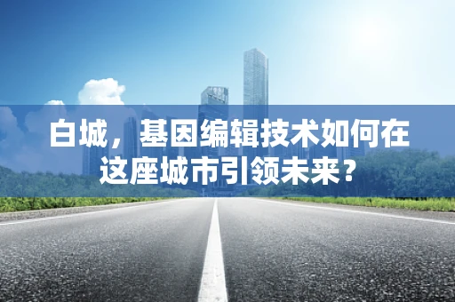 白城，基因编辑技术如何在这座城市引领未来？