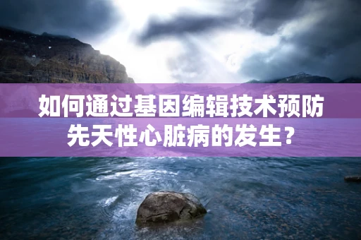 如何通过基因编辑技术预防先天性心脏病的发生？
