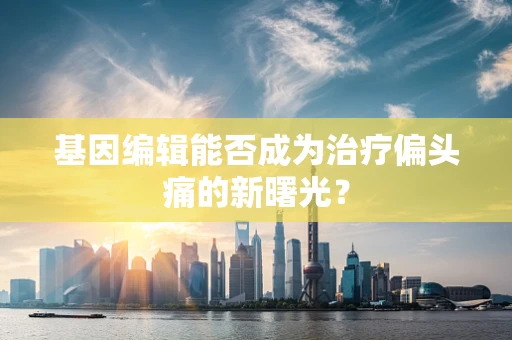 基因编辑能否成为治疗偏头痛的新曙光？