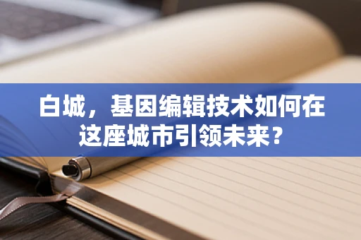 白城，基因编辑技术如何在这座城市引领未来？
