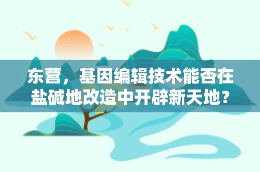 东营，基因编辑技术能否在盐碱地改造中开辟新天地？