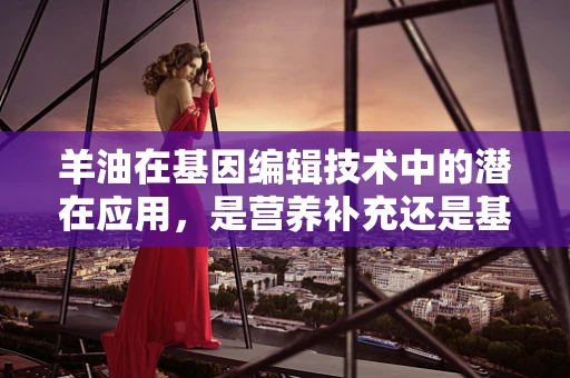 羊油在基因编辑技术中的潜在应用，是营养补充还是基因调控的桥梁？