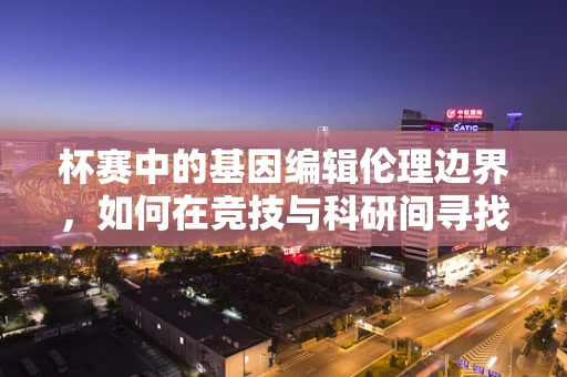 杯赛中的基因编辑伦理边界，如何在竞技与科研间寻找平衡？