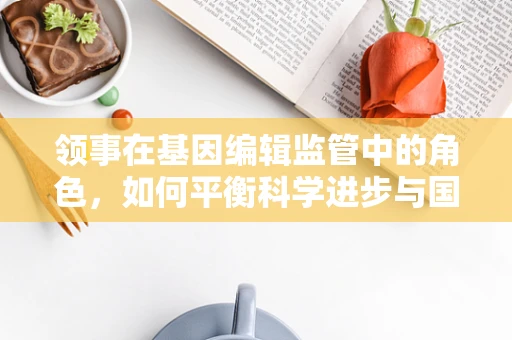 领事在基因编辑监管中的角色，如何平衡科学进步与国家安全？