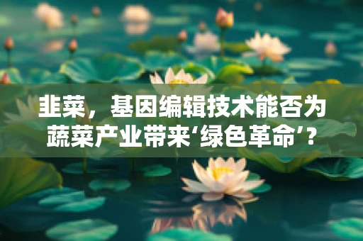 韭菜，基因编辑技术能否为蔬菜产业带来‘绿色革命’？
