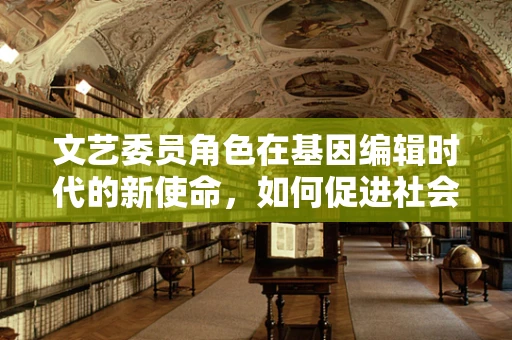 文艺委员角色在基因编辑时代的新使命，如何促进社会对基因编辑的审美与伦理认知？