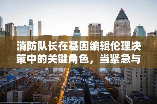 消防队长在基因编辑伦理决策中的关键角色，当紧急与伦理相遇