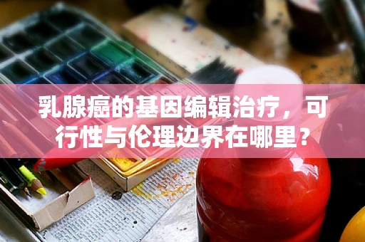 乳腺癌的基因编辑治疗，可行性与伦理边界在哪里？