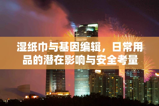 湿纸巾与基因编辑，日常用品的潜在影响与安全考量