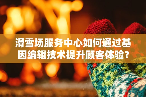 滑雪场服务中心如何通过基因编辑技术提升顾客体验？
