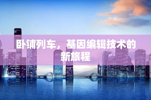 卧铺列车，基因编辑技术的新旅程